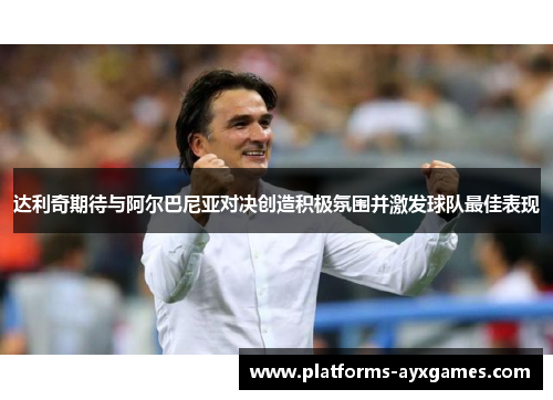 达利奇期待与阿尔巴尼亚对决创造积极氛围并激发球队最佳表现