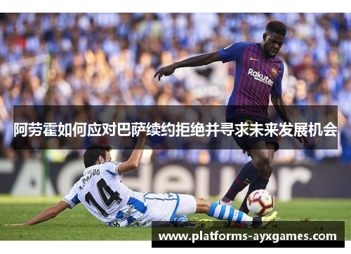 阿劳霍如何应对巴萨续约拒绝并寻求未来发展机会 阿劳霍如何应对巴萨续约拒绝并寻求未来发展机会