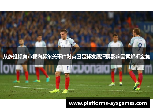 从多维视角审视海瑟尔关事件对英国足球发展深层影响因素解析全貌 从多维视角审视海瑟尔关事件对英国足球发展深层影响因素解析全貌