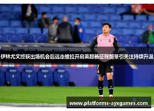 伊林尤文终获出场机会后远走维拉开启英超新征程前景引关注持续升温 伊林尤文终获出场机会后远走维拉开启英超新征程前景引关注持续升温