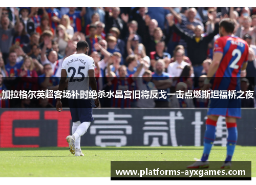 加拉格尔英超客场补时绝杀水晶宫旧将反戈一击点燃斯坦福桥之夜 加拉格尔英超客场补时绝杀水晶宫旧将反戈一击点燃斯坦福桥之夜