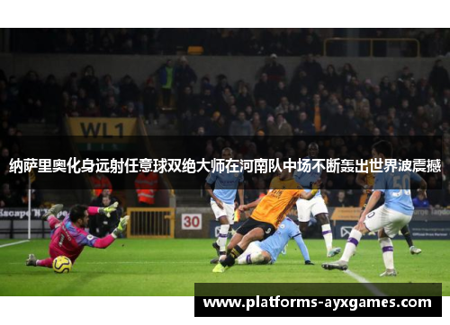 纳萨里奥化身远射任意球双绝大师在河南队中场不断轰出世界波震撼 纳萨里奥化身远射任意球双绝大师在河南队中场不断轰出世界波震撼