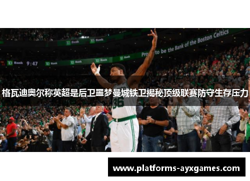 格瓦迪奥尔称英超是后卫噩梦曼城铁卫揭秘顶级联赛防守生存压力